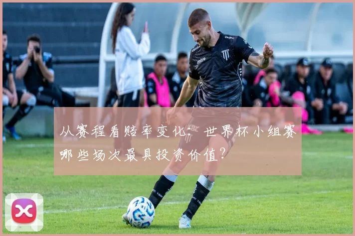 从赛程看赔率变化:世界杯小组赛哪些场次最具投资价值?