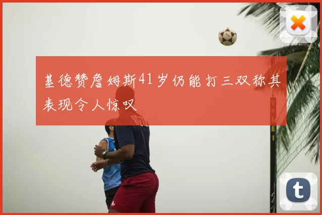 基德赞詹姆斯41岁仍能打三双称其表现令人惊叹