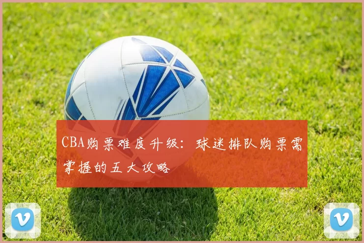 CBA购票难度升级:球迷排队购票需掌握的五大攻略
