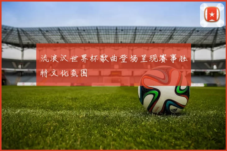 流浪汉世界杯歌曲登场呈现赛事独特文化氛围