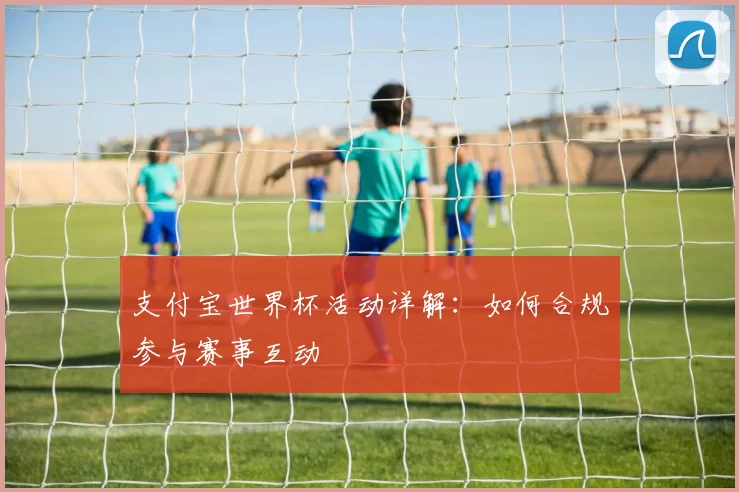 支付宝世界杯活动详解:如何合规参与赛事互动