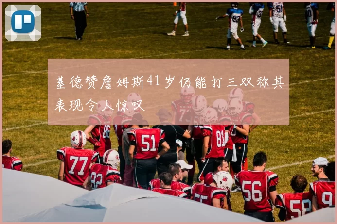 基德赞詹姆斯41岁仍能打三双称其表现令人惊叹