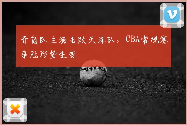 青岛队主场击败天津队，CBA常规赛争冠形势生变