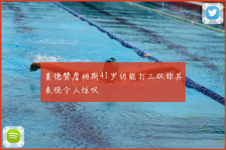 基德赞詹姆斯41岁仍能打三双称其表现令人惊叹